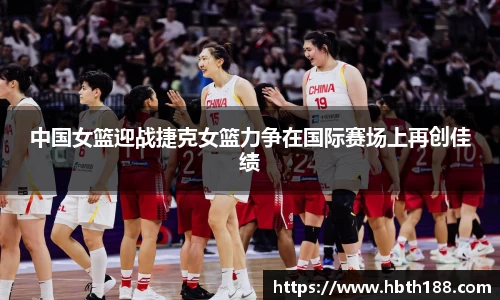 中国女篮迎战捷克女篮力争在国际赛场上再创佳绩
